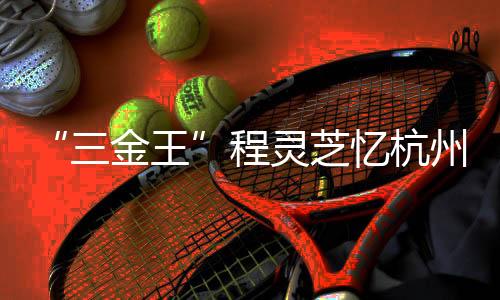“三金王”程灵芝忆杭州亚运会经历:全力以赴 执着热爱