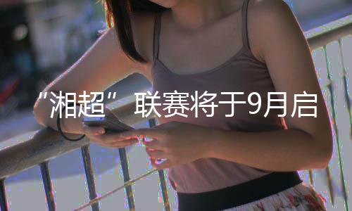 “湘超”联赛将于9月启幕 大中学生球员占比近六成
