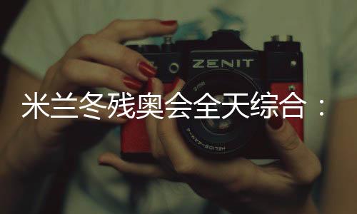 米兰冬残奥会全天综合:经常奏响的国歌 超出期待的收获