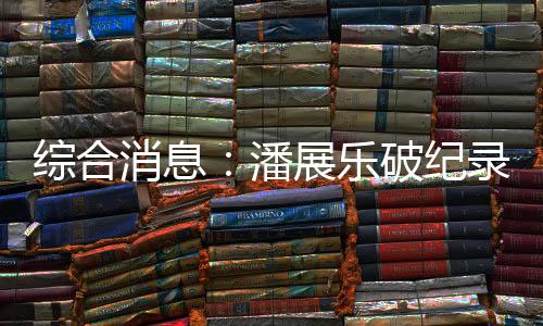 综合消息：潘展乐破纪录夺冠 中国日收3金跃居金牌榜首位