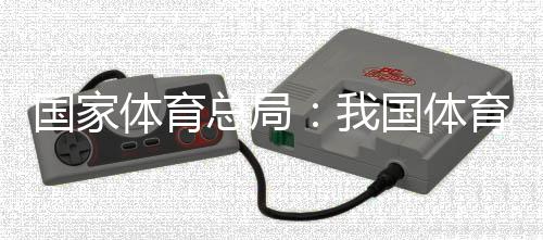 国家体育总局:我国体育财产总规模和增加值大幅跃升