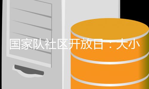 国家队社区开放日:大小朋友欢聚奥体中心 体验趣味体育活动