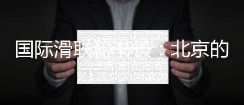国际滑联秘书长：北京的赛事组织非常专业