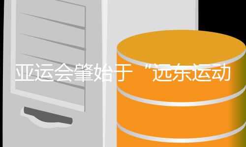 亚运会肇始于“远东运动会” 中国军团两度家门口创纪录