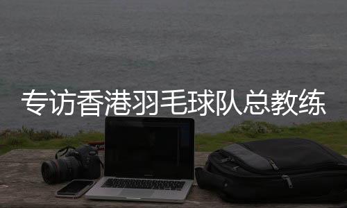 专访香港羽毛球队总教练:比全运像开盲盒,有惊喜也有“惊吓”