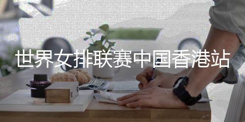 世界女排联赛中国香港站举行赛前新闻发布会