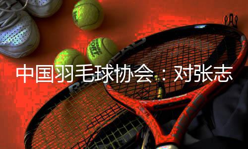 中国羽毛球协会:对张志杰不幸离世深表哀悼 医院方面尚未明确病因