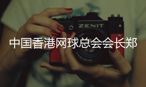 中国香港网球总会会长郑明哲:香港公开赛助打造“网球之都”品牌
