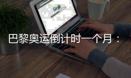 巴黎奥运倒计时一个月:中国军团多项实现满额参赛