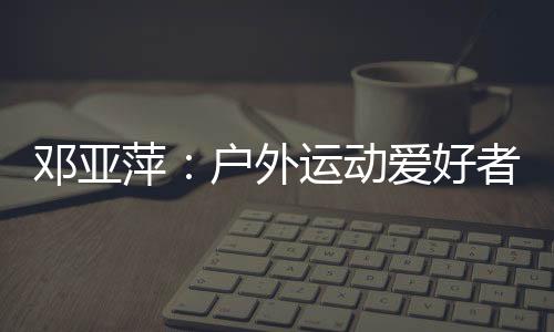 邓亚萍:户外运动爱好者越来越多 一定要注意交通安全