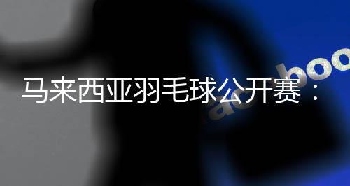 马来西亚羽毛球公开赛：中国选手在三个单项全员晋级16强